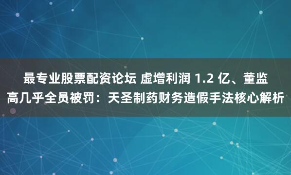 最专业股票配资论坛 虚增利润 1.2 亿、董监高几乎全员被罚：天圣制药财务造假手法核心解析