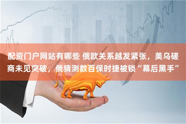 配资门户网站有哪些 俄欧关系越发紧张，美乌磋商未见突破，俄猜测数百保时捷被锁“幕后黑手”