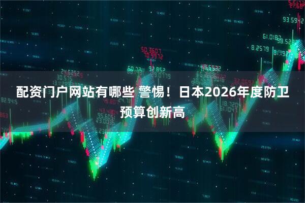 配资门户网站有哪些 警惕！日本2026年度防卫预算创新高