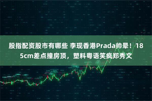 股指配资股市有哪些 李现香港Prada帅晕！185cm差点撞房顶，塑料粤语笑疯郑秀文