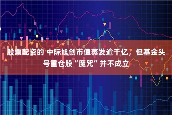 股票配资的 中际旭创市值蒸发逾千亿，但基金头号重仓股“魔咒”并不成立