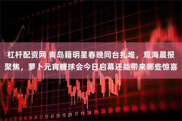 杠杆配资网 青岛籍明星春晚同台扎堆，观海晨报聚焦，萝卜元宵糖球会今日启幕还能带来哪些惊喜