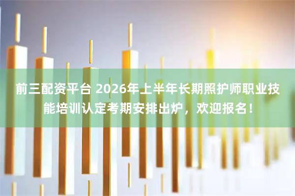 前三配资平台 2026年上半年长期照护师职业技能培训认定考期安排出炉，欢迎报名！
